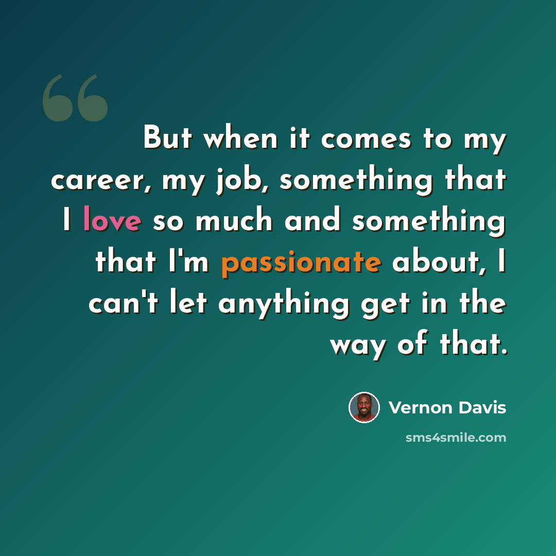 “But when it comes to my career, my job, something that I love so much and something that I'm passionate about, I can't let anything get in the way of that.” quote by Vernon Davis