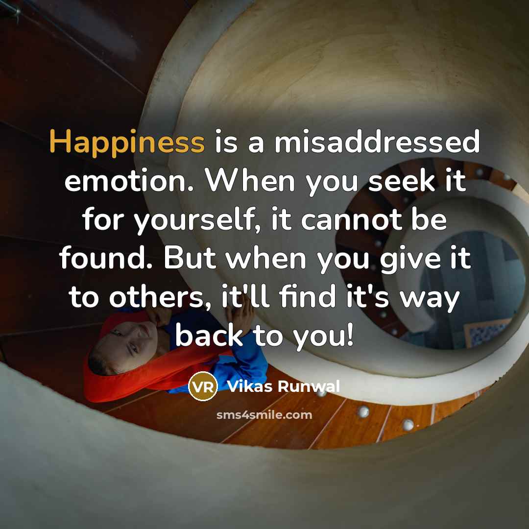 “Happiness is a misaddressed emotion. When you seek it for yourself, it cannot be found. But when you give it to others, it'll find it's way back to you!” quote by Vikas Runwal
