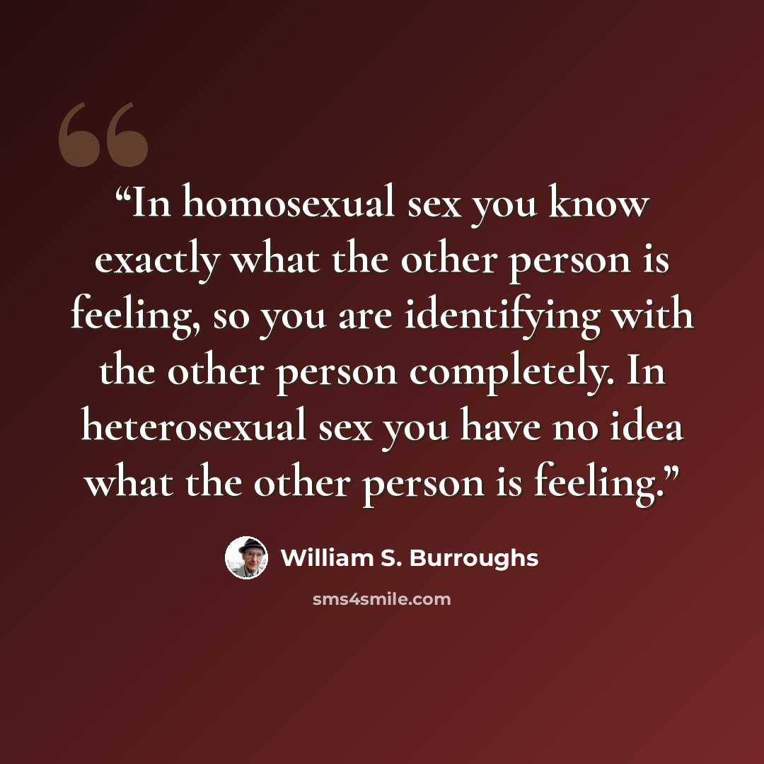 “In homosexual sex you know exactly what the other person is feeling, so you are identifying with the other person completely. In heterosexual sex you have no idea what the other person is feeling.” quote by William S. Burroughs