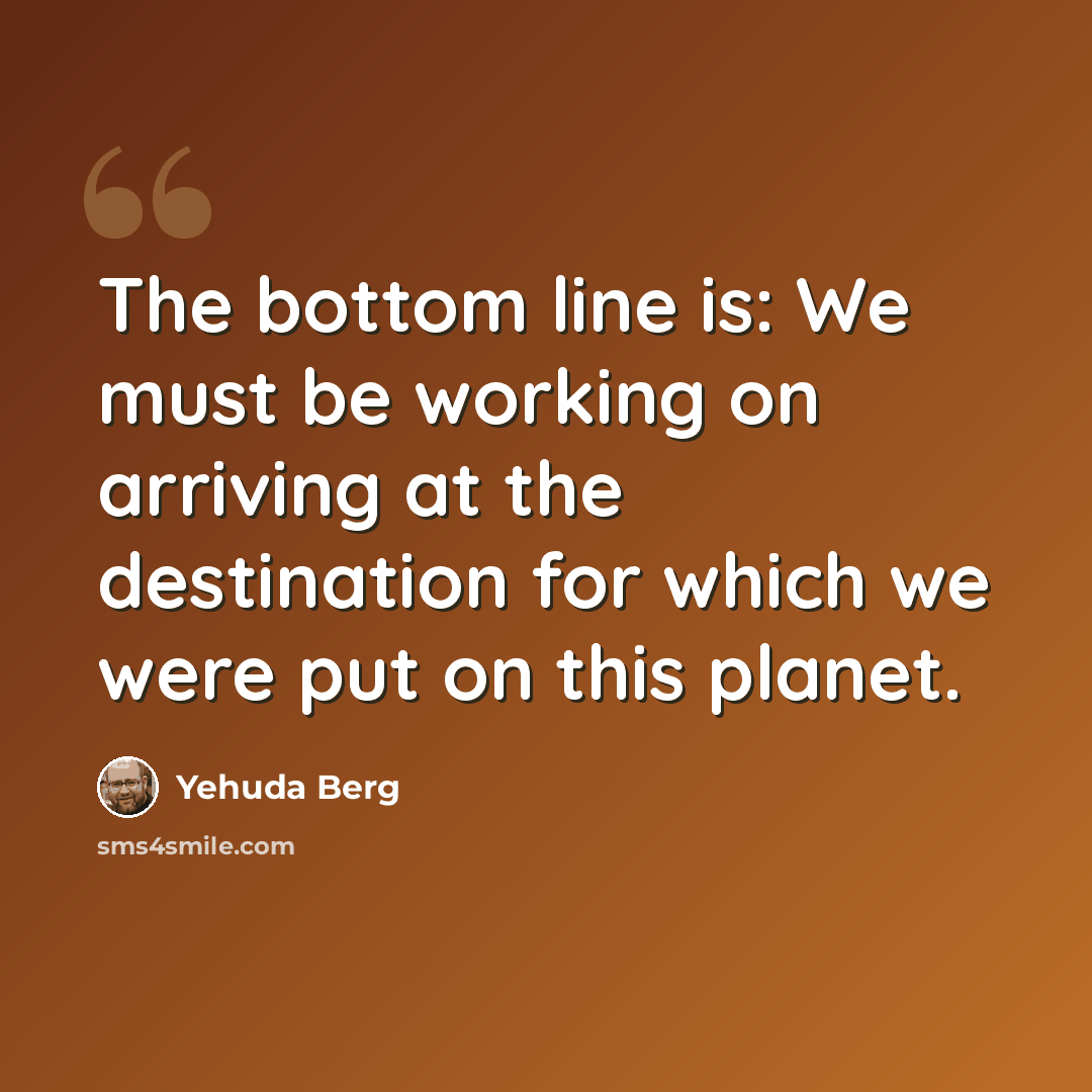 “The bottom line is: We must be working on arriving at the destination for which we were put on this planet.” quote by Yehuda Berg