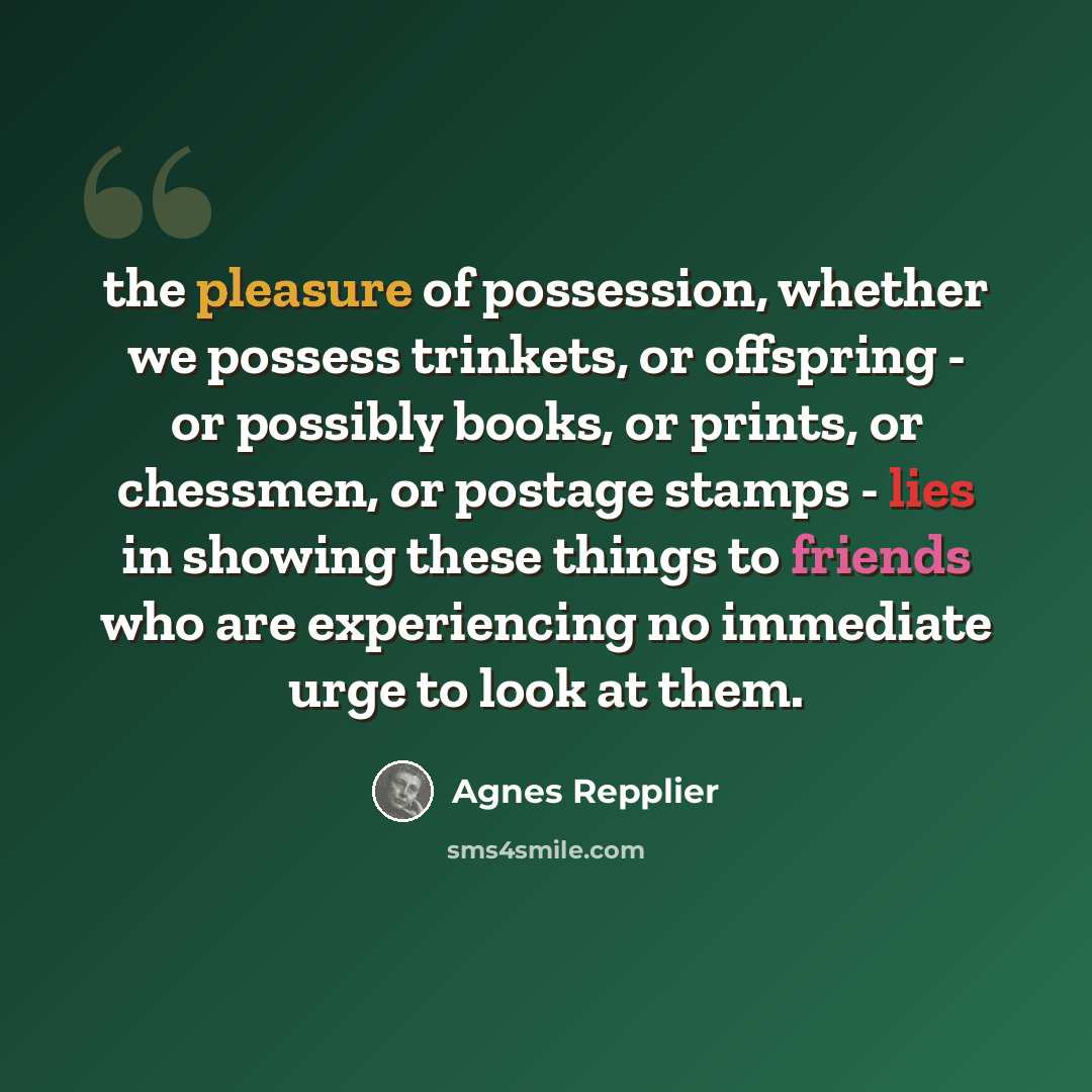 “the pleasure of possession, whether we possess trinkets, or offspring - or possibly books, or prints, or chessmen, or postage stamps - lies in showing these things to friends who are experiencing no immediate urge to look at them.” quote by Agnes Repplier