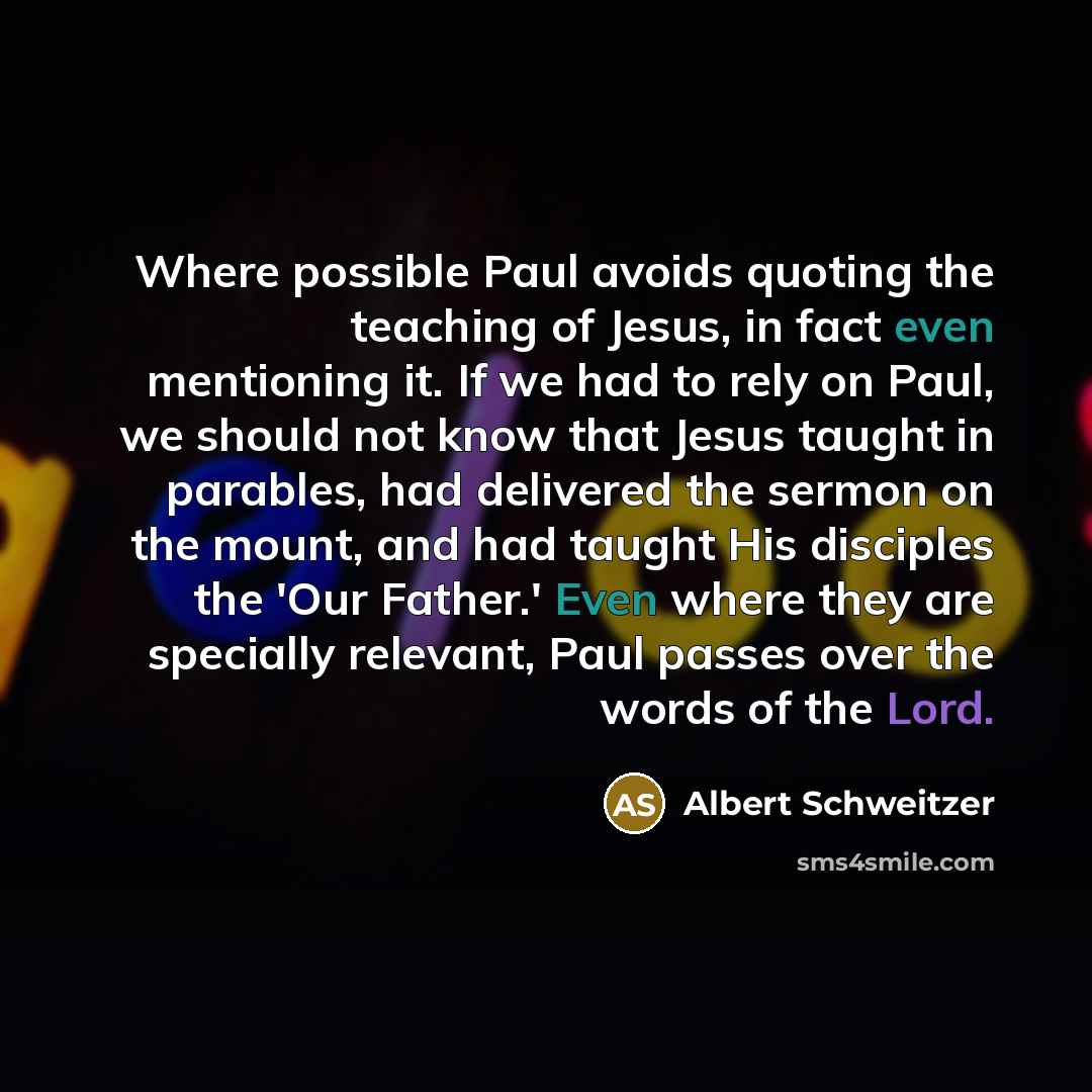 “Where possible Paul avoids quoting the teaching of Jesus, in fact even mentioning it. If we had to rely on Paul, we should not know that Jesus taught in parables, had delivered the sermon on the mount, and had taught His disciples the 'Our Father.' Even where they are specially relevant, Paul…” quote by Albert Schweitzer
