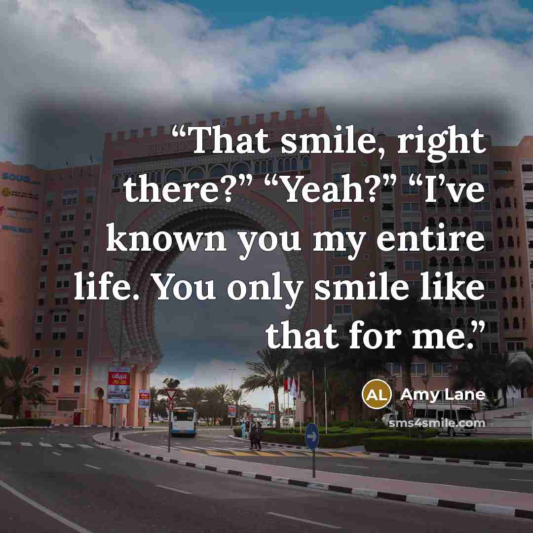 “That smile, right there?” “Yeah?” “I’ve known you my entire life. You only smile like that for me.” quote by Amy Lane