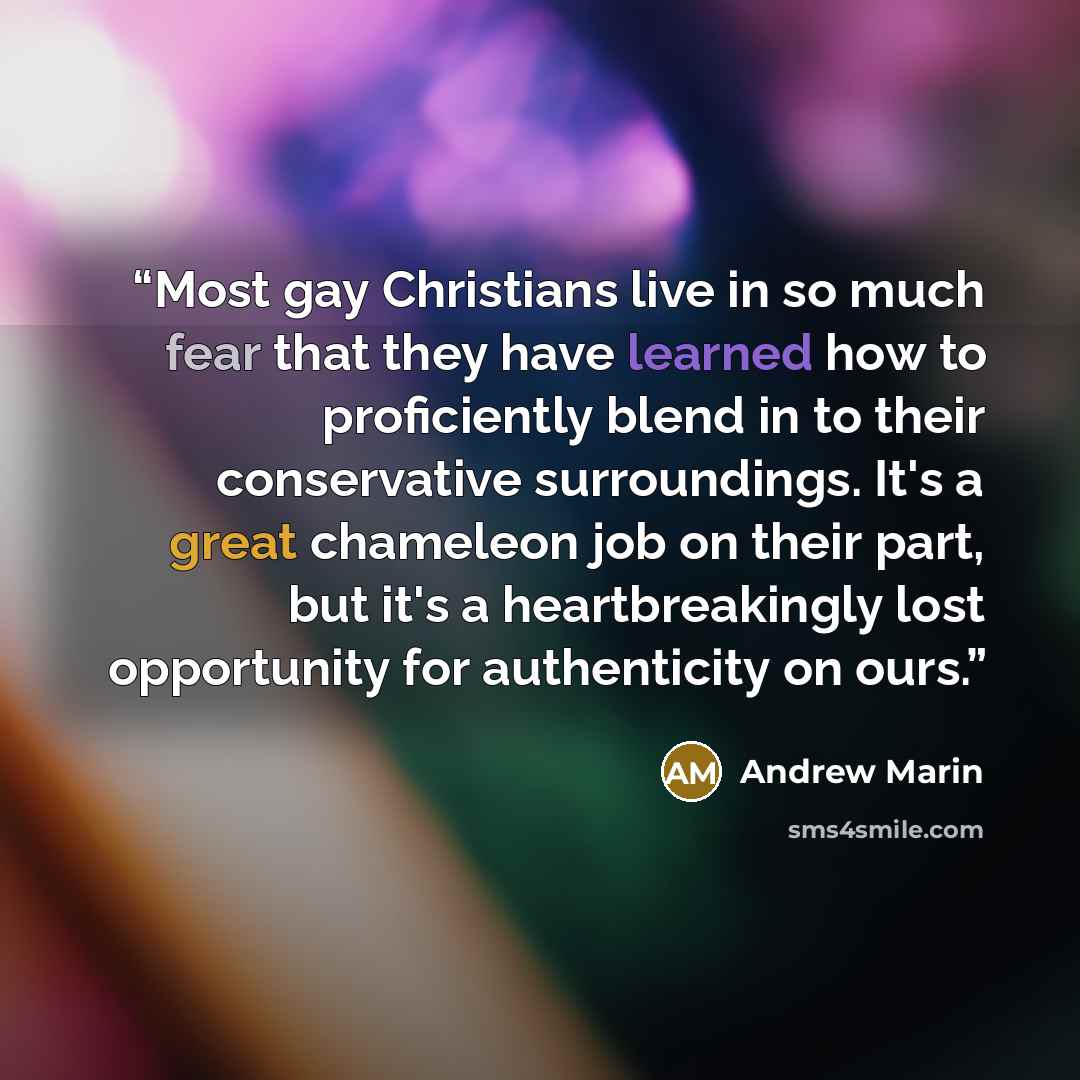 “Most gay Christians live in so much fear that they have learned how to proficiently blend in to their conservative surroundings. It's a great chameleon job on their part, but it's a heartbreakingly lost opportunity for authenticity on ours.” quote by Andrew Marin