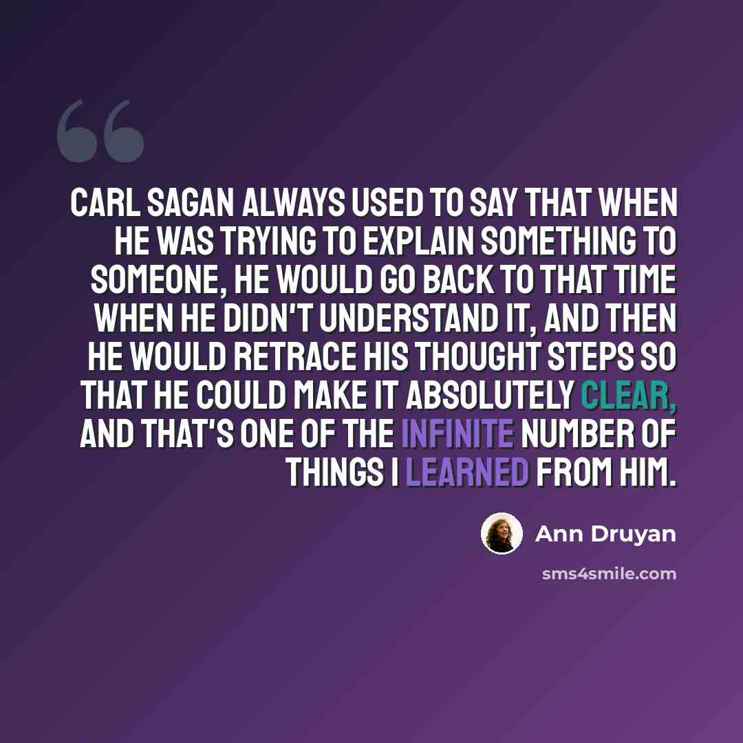 “Carl Sagan always used to say that when he was trying to explain something to someone, he would go back to that time when he didn't understand it, and then he would retrace his thought steps so that he could make it absolutely clear, and that's one of the infinite number of things I learned from…” quote by Ann Druyan