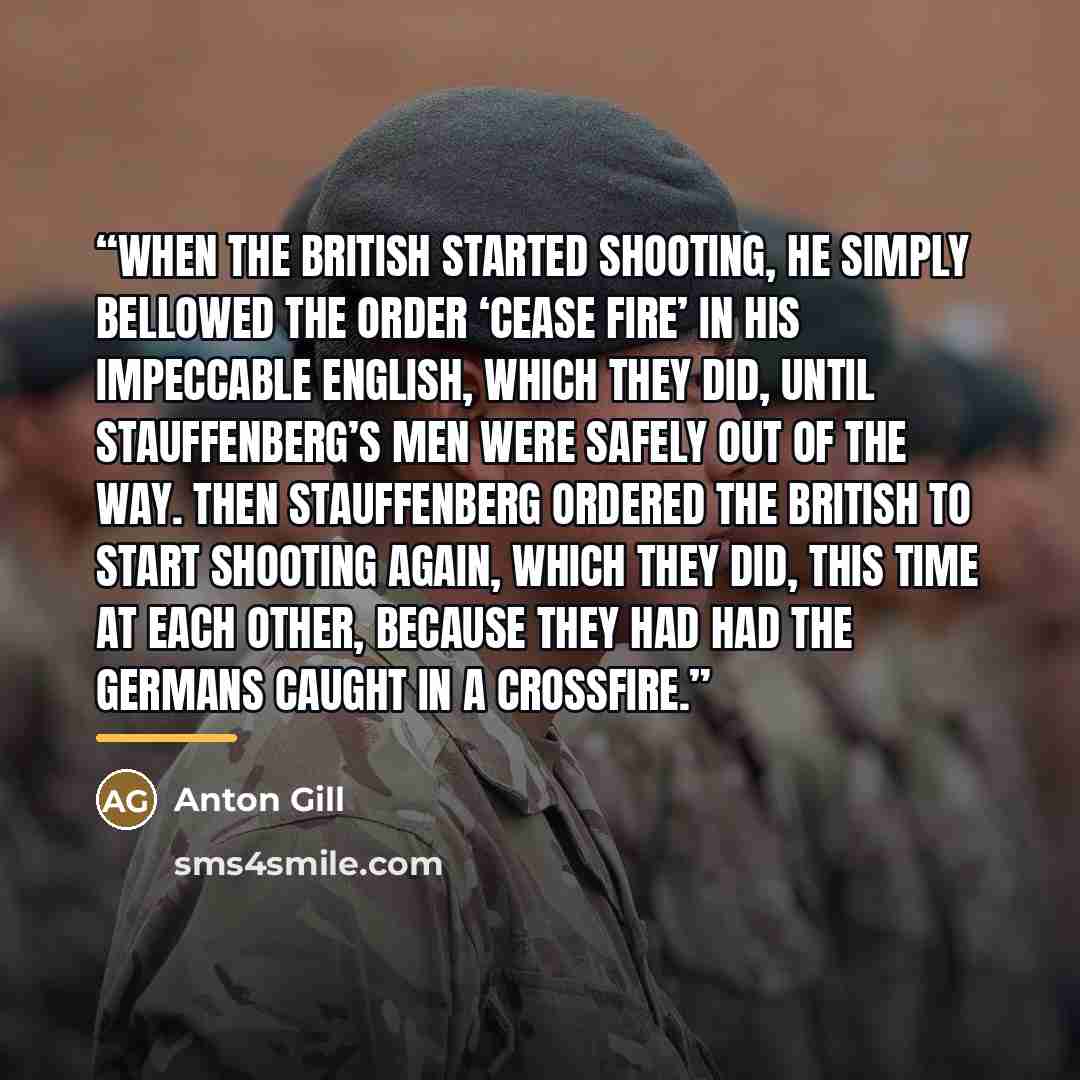 “When the British started shooting, he simply bellowed the order ‘Cease fire’ in his impeccable English, which they did, until Stauffenberg’s men were safely out of the way. Then Stauffenberg ordered the British to start shooting again, which they did, this time at each other, because they had had…” quote by Anton Gill