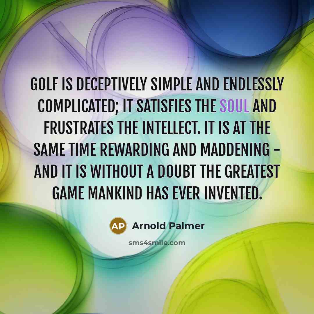 “Golf is deceptively simple and endlessly complicated; it satisfies the soul and frustrates the intellect. It is at the same time rewarding and maddening - and it is without a doubt the greatest game mankind has ever invented.” quote by Arnold Palmer