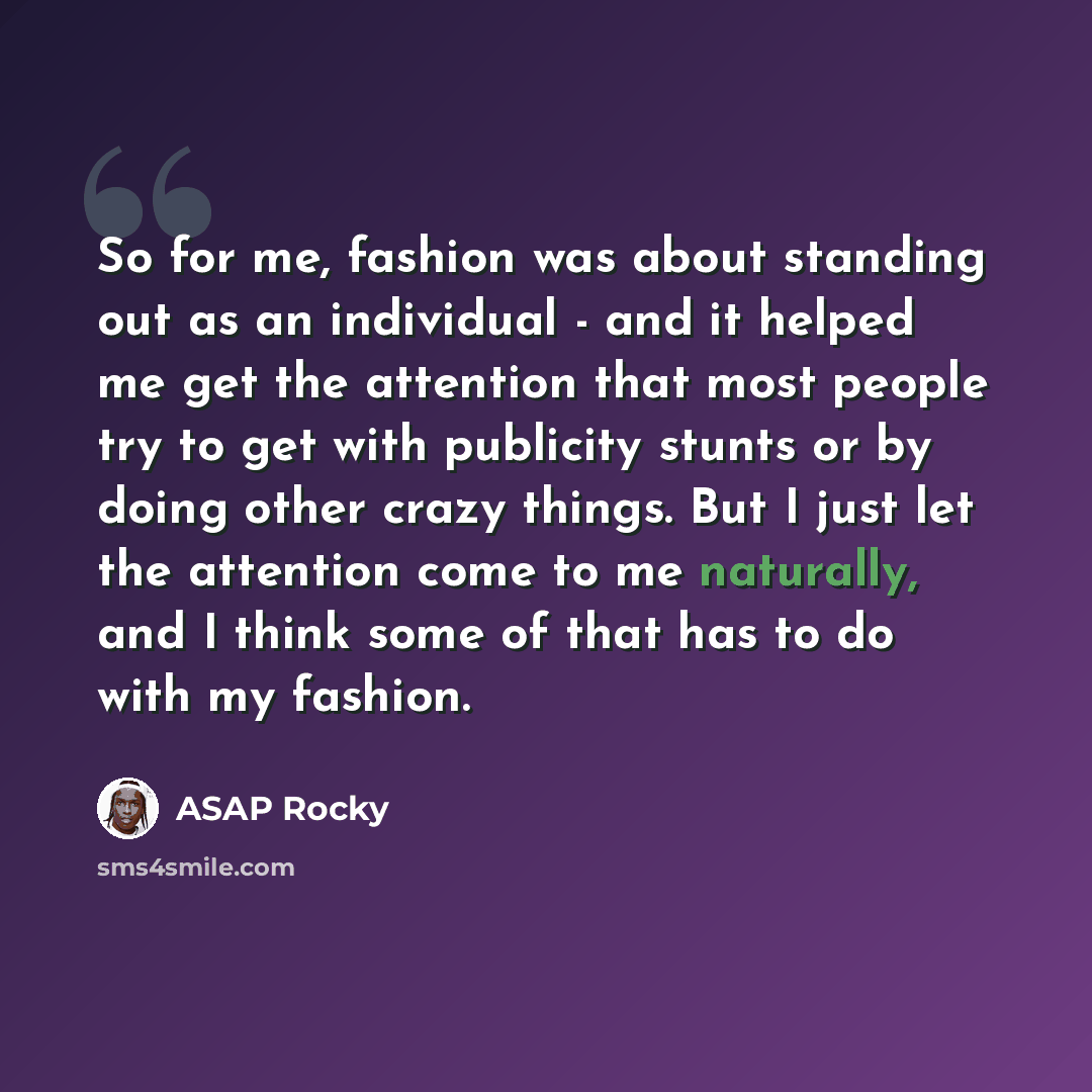 “So for me, fashion was about standing out as an individual - and it helped me get the attention that most people try to get with publicity stunts or by doing other crazy things. But I just let the attention come to me naturally, and I think some of that has to do with my fashion.” quote by ASAP Rocky