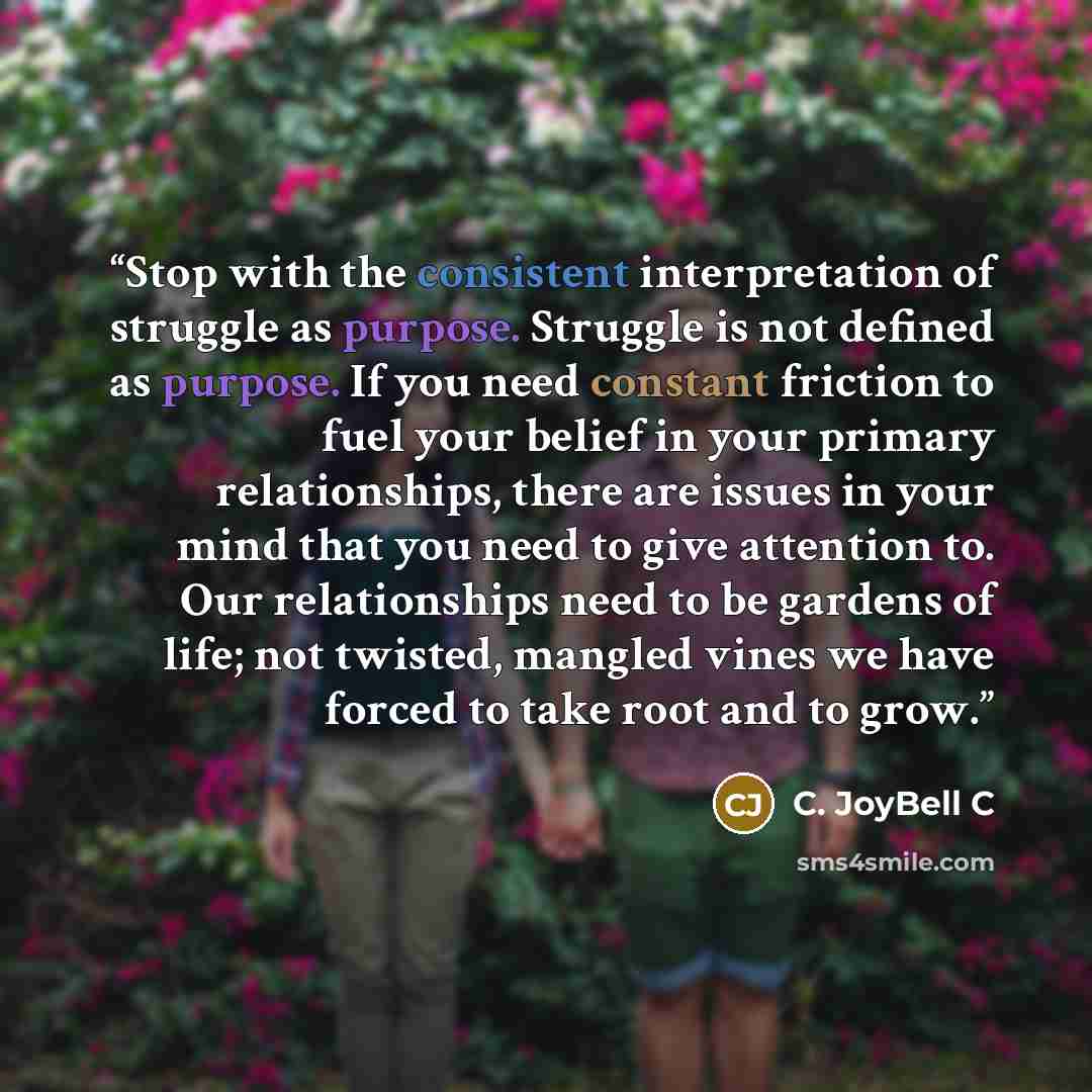 “Stop with the consistent interpretation of struggle as purpose. Struggle is not defined as purpose. If you need constant friction to fuel your belief in your primary relationships, there are issues in your mind that you need to give attention to. Our relationships need to be gardens of life; not…” quote by C. JoyBell C