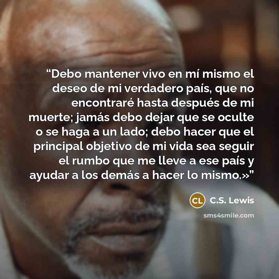 “Debo mantener vivo en mí mismo el deseo de mi verdadero país, que no encontraré hasta después de mi muerte; jamás debo dejar que se oculte o se haga a un lado; debo hacer que el principal objetivo de mi vida sea seguir el rumbo que me lleve a ese país y ayudar a los demás a hacer lo mismo.»” quote by C.S. Lewis