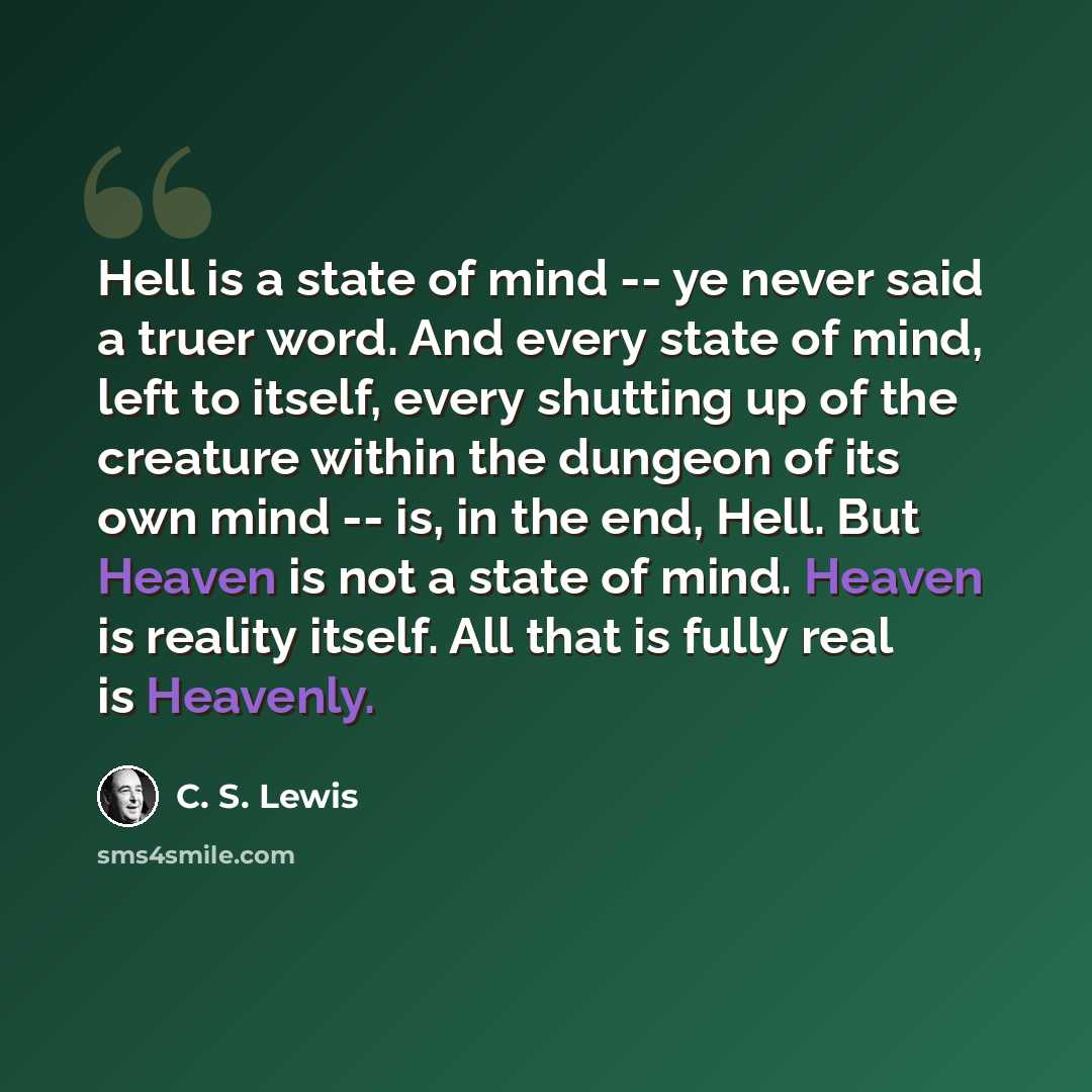 “Hell is a state of mind -- ye never said a truer word. And every state of mind, left to itself, every shutting up of the creature within the dungeon of its own mind -- is, in the end, Hell. But Heaven is not a state of mind. Heaven is reality itself. All that is fully real is Heavenly.” quote by C. S. Lewis
