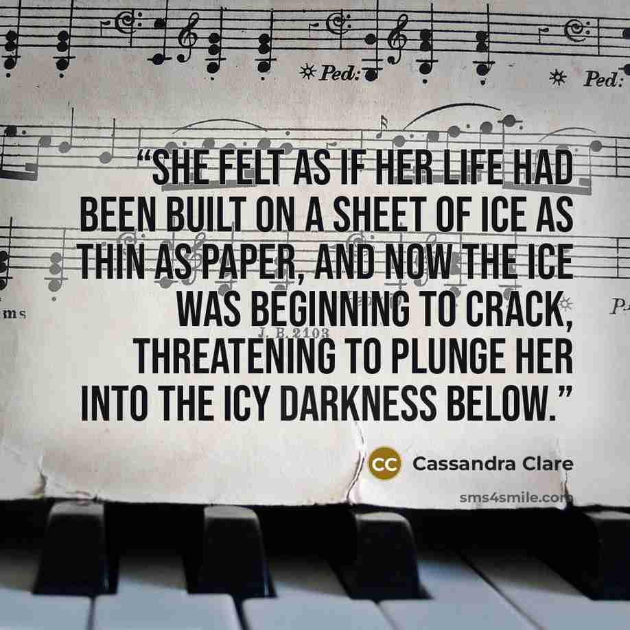 “She felt as if her life had been built on a sheet of ice as thin as paper, and now the ice was beginning to crack, threatening to plunge her into the icy darkness below.” quote by Cassandra Clare