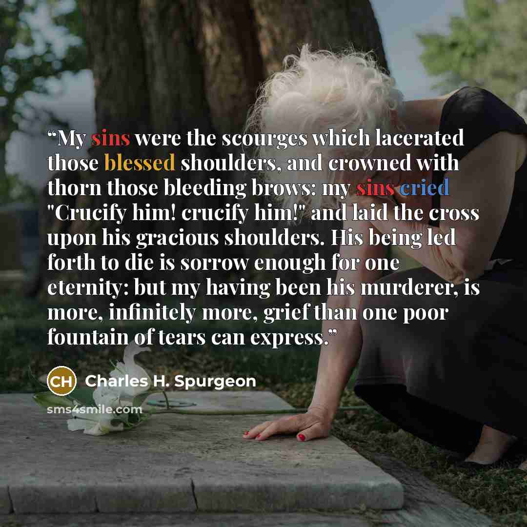 “My sins were the scourges which lacerated those blessed shoulders, and crowned with thorn those bleeding brows: my sins cried "Crucify him! crucify him!" and laid the cross upon his gracious shoulders. His being led forth to die is sorrow enough for one eternity: but my having been his murderer…” quote by Charles H. Spurgeon