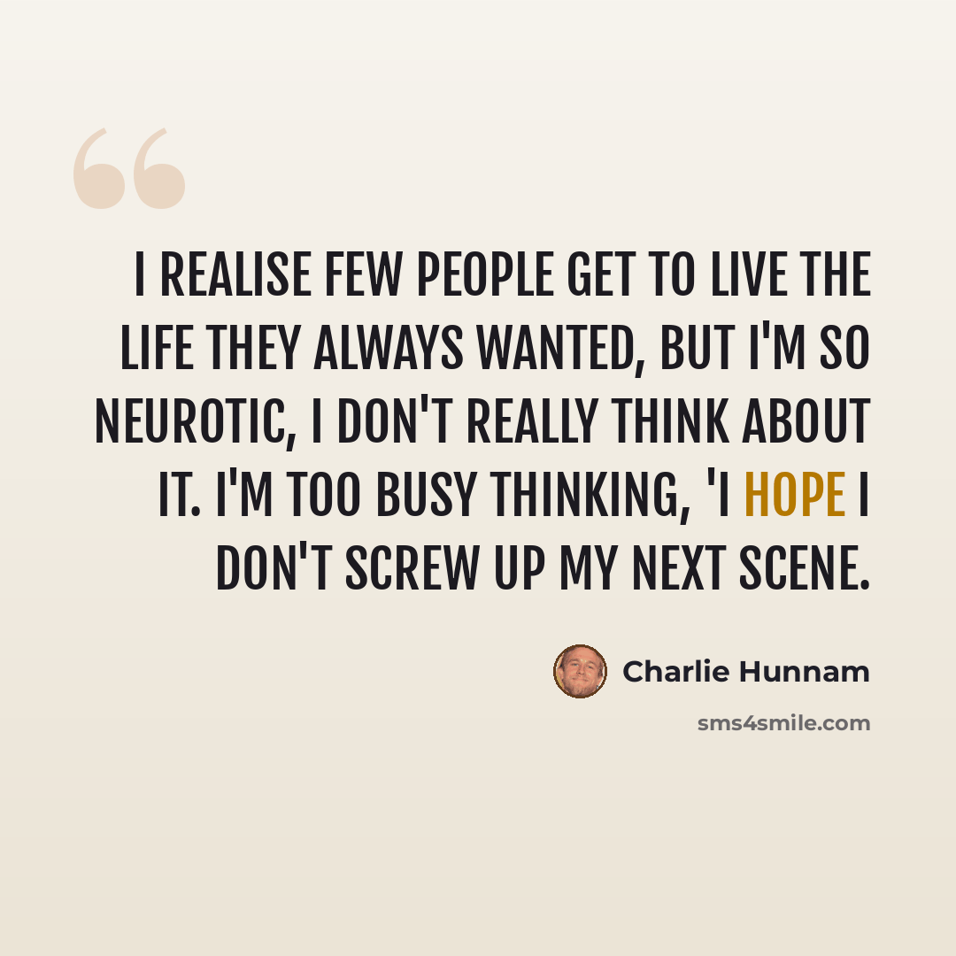 “I realise few people get to live the life they always wanted, but I'm so neurotic, I don't really think about it. I'm too busy thinking, 'I hope I don't screw up my next scene.” quote by Charlie Hunnam