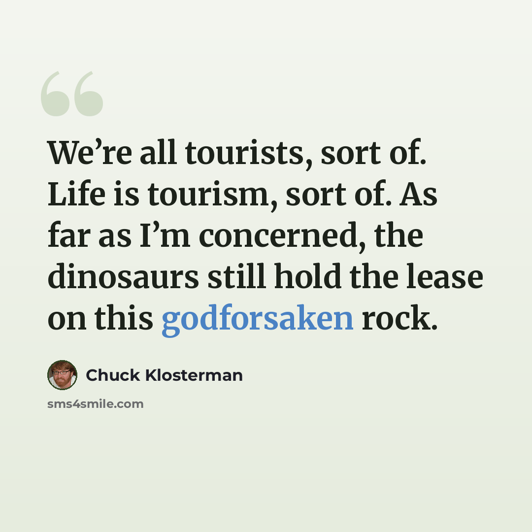 “We’re all tourists, sort of. Life is tourism, sort of. As far as I’m concerned, the dinosaurs still hold the lease on this godforsaken rock.” quote by Chuck Klosterman