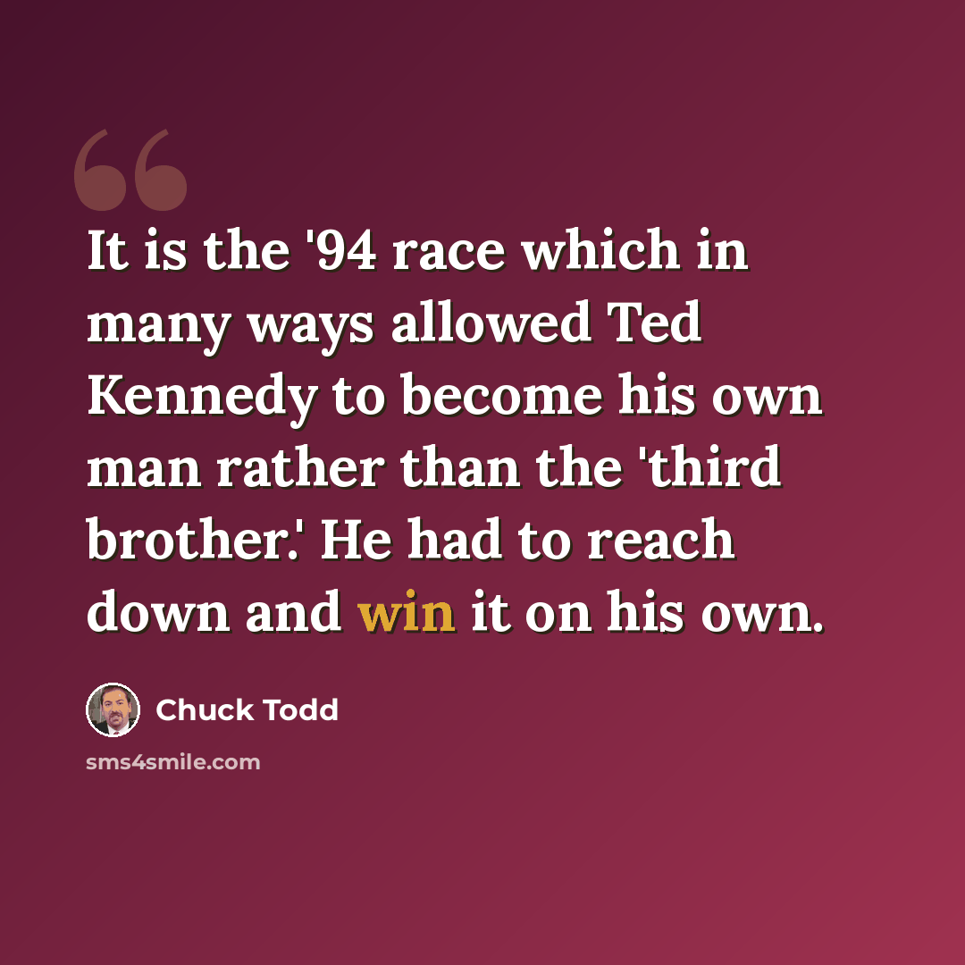 “It is the '94 race which in many ways allowed Ted Kennedy to become his own man rather than the 'third brother.' He had to reach down and win it on his own.” quote by Chuck Todd