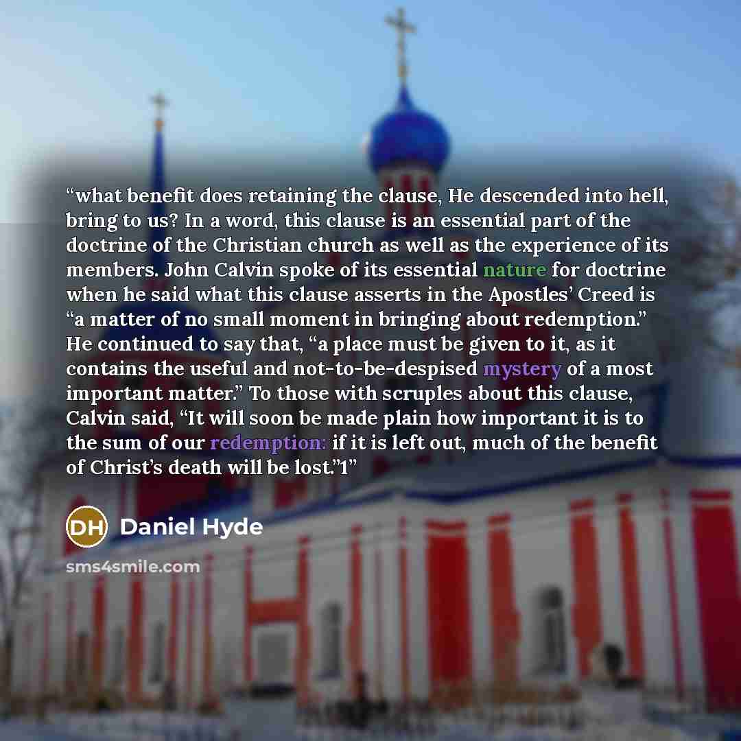 “what benefit does retaining the clause, He descended into hell, bring to us? In a word, this clause is an essential part of the doctrine of the Christian church as well as the experience of its members. John Calvin spoke of its essential nature for doctrine when he said what this clause asserts in…” quote by Daniel Hyde