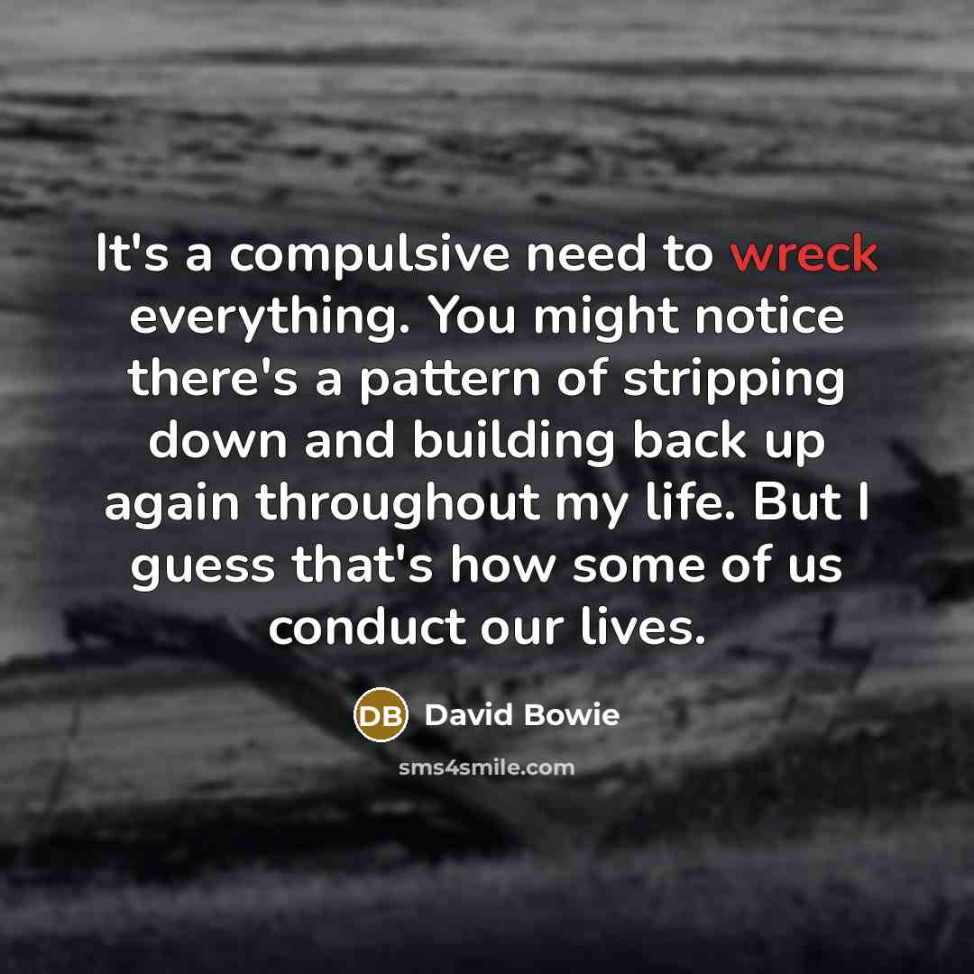 “It's a compulsive need to wreck everything. You might notice there's a pattern of stripping down and building back up again throughout my life. But I guess that's how some of us conduct our lives.” quote by David Bowie