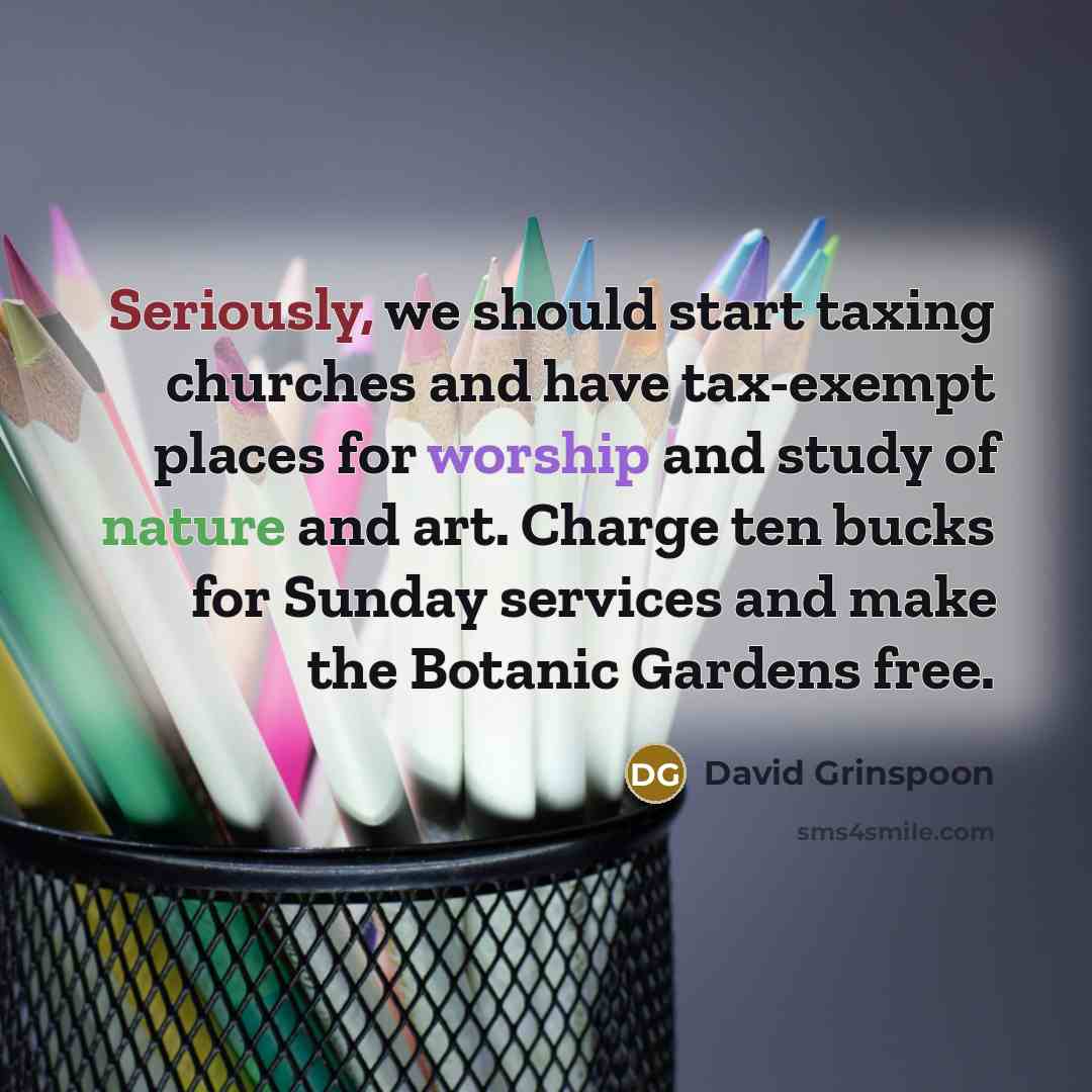 “Seriously, we should start taxing churches and have tax-exempt places for worship and study of nature and art. Charge ten bucks for Sunday services and make the Botanic Gardens free.” quote by David Grinspoon