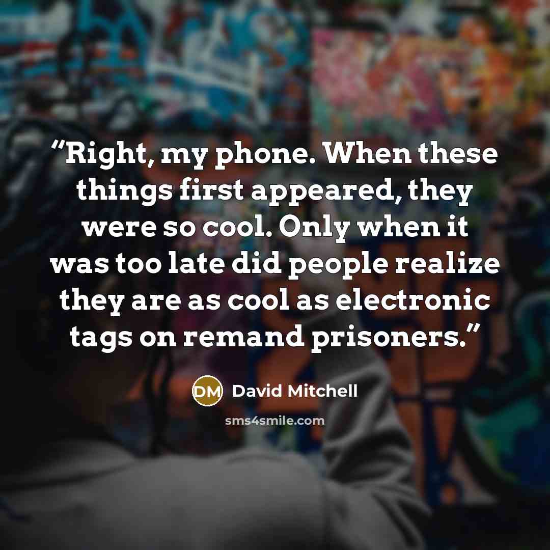 “Right, my phone. When these things first appeared, they were so cool. Only when it was too late did people realize they are as cool as electronic tags on remand prisoners.” quote by David Mitchell
