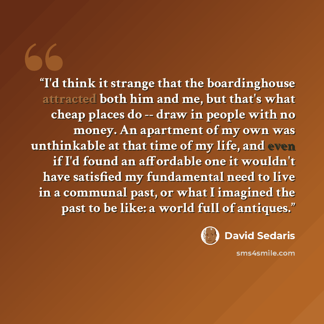 “I'd think it strange that the boardinghouse attracted both him and me, but that's what cheap places do -- draw in people with no money. An apartment of my own was unthinkable at that time of my life, and even if I'd found an affordable one it wouldn't have satisfied my fundamental need to live in…” quote by David Sedaris