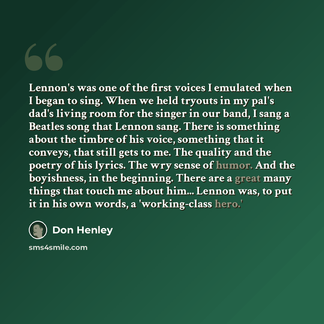“Lennon's was one of the first voices I emulated when I began to sing. When we held tryouts in my pal's dad's living room for the singer in our band, I sang a Beatles song that Lennon sang. There is something about the timbre of his voice, something that it conveys, that still gets to me. The…” quote by Don Henley