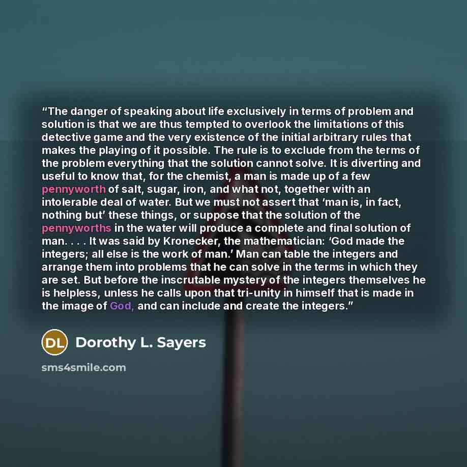 “The danger of speaking about life exclusively in terms of problem and solution is that we are thus tempted to overlook the limitations of this detective game and the very existence of the initial arbitrary rules that makes the playing of it possible. The rule is to exclude from the terms of the…” quote by Dorothy L. Sayers