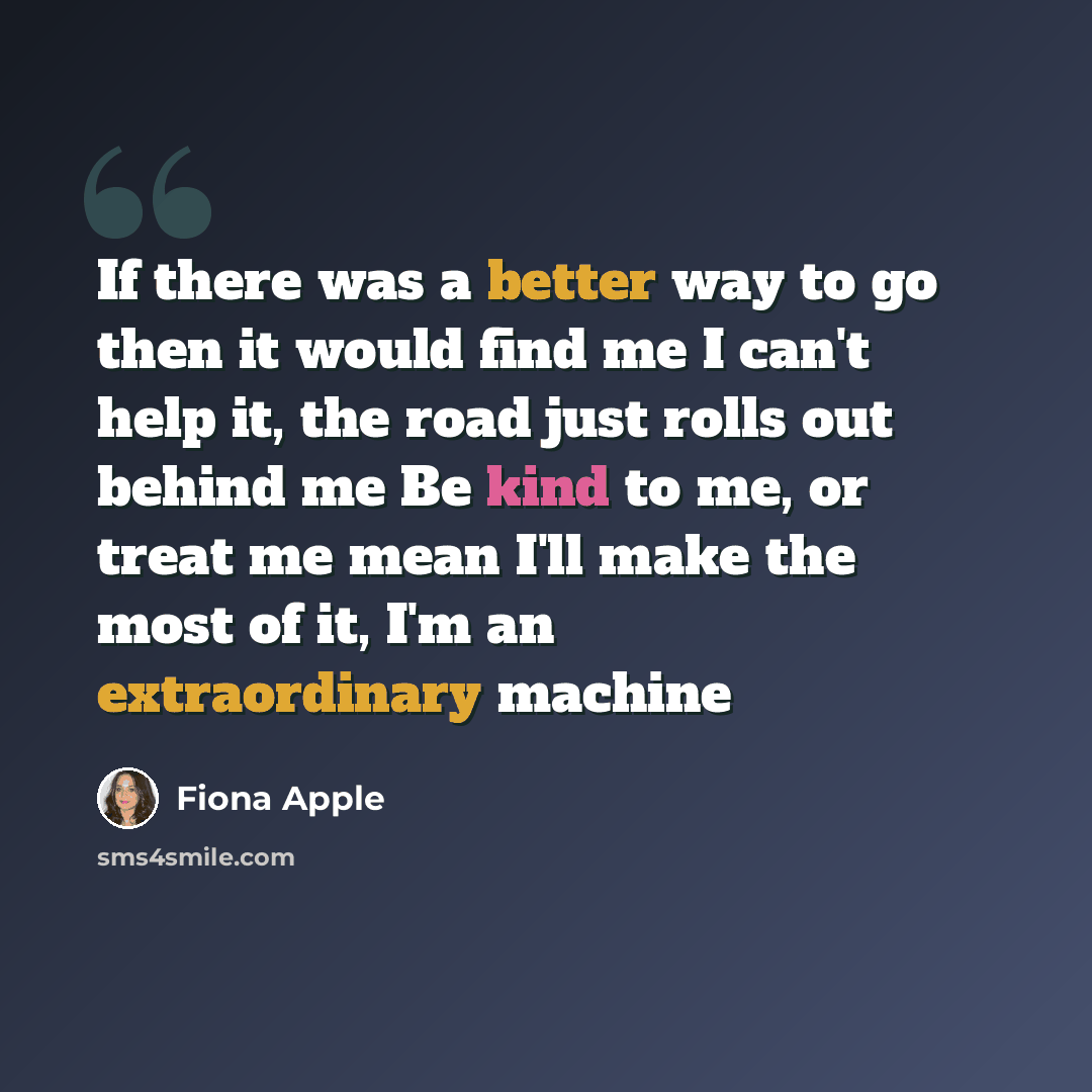 “If there was a better way to go then it would find me I can't help it, the road just rolls out behind me Be kind to me, or treat me mean I'll make the most of it, I'm an extraordinary machine” quote by Fiona Apple