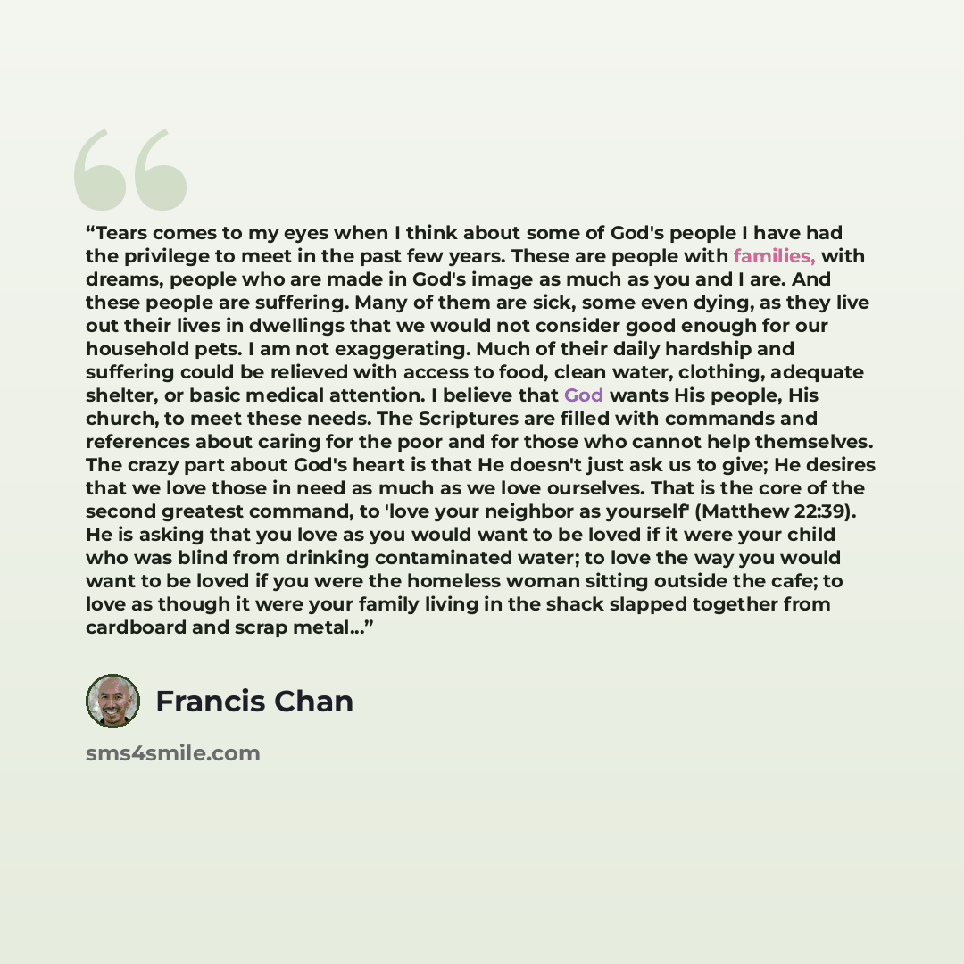 “Tears comes to my eyes when I think about some of God's people I have had the privilege to meet in the past few years. These are people with families, with dreams, people who are made in God's image as much as you and I are. And these people are suffering. Many of them are sick, some even dying…” quote by Francis Chan