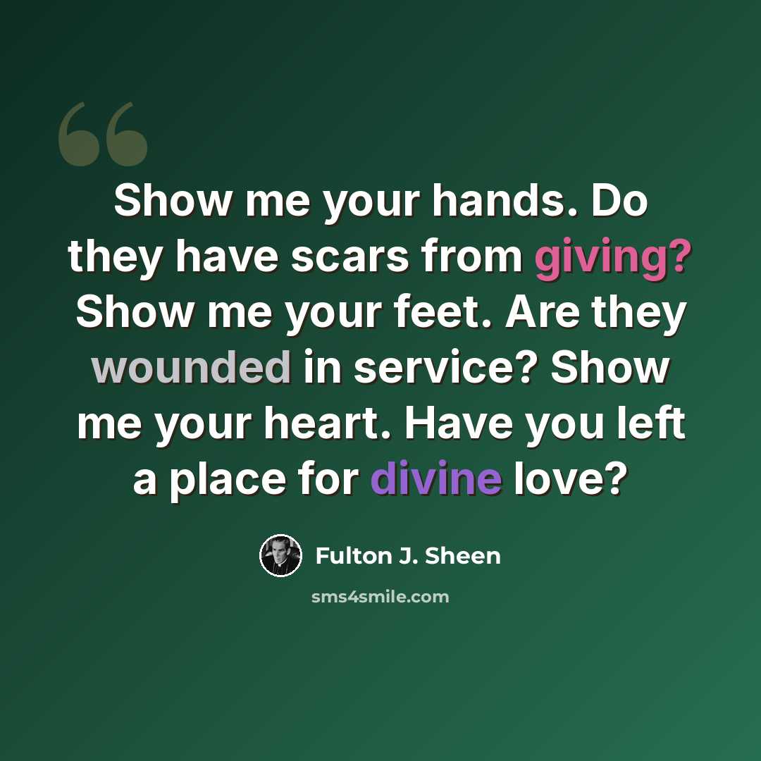 “Show me your hands. Do they have scars from giving? Show me your feet. Are they wounded in service? Show me your heart. Have you left a place for divine love?” quote by Fulton J. Sheen