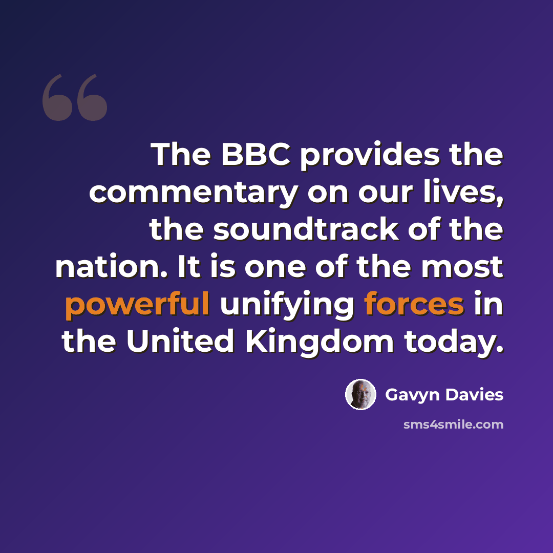 “The BBC provides the commentary on our lives, the soundtrack of the nation. It is one of the most powerful unifying forces in the United Kingdom today.” quote by Gavyn Davies