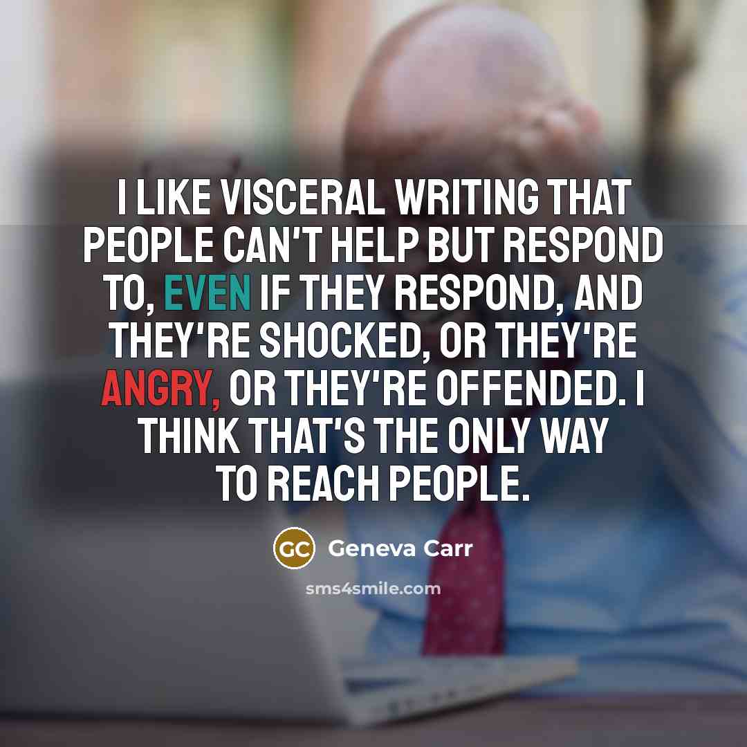 “I like visceral writing that people can't help but respond to, even if they respond, and they're shocked, or they're angry, or they're offended. I think that's the only way to reach people.” quote by Geneva Carr