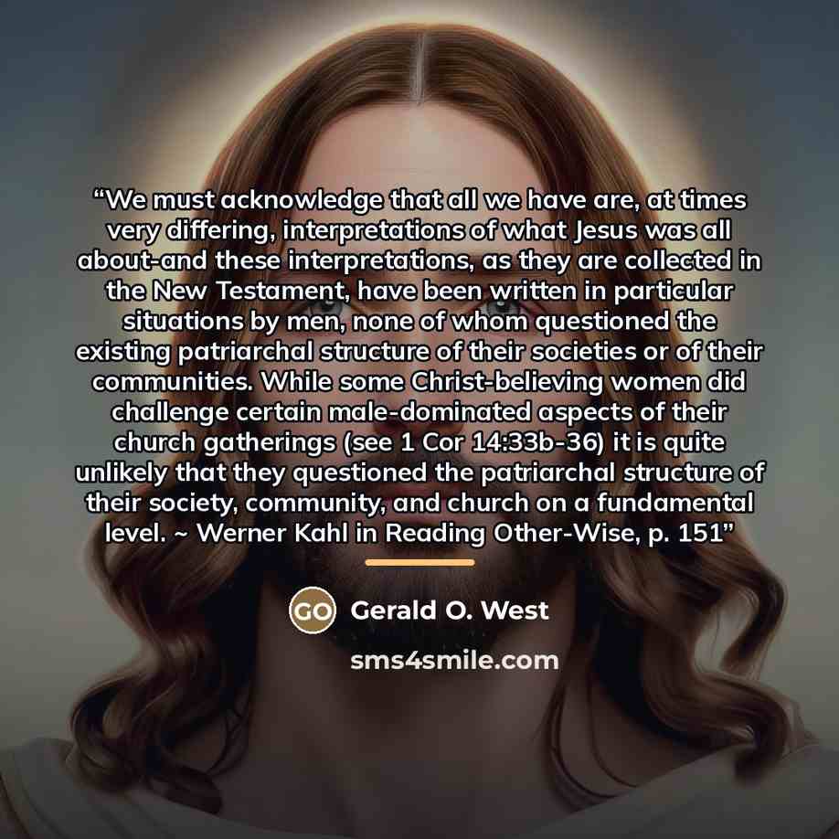 “We must acknowledge that all we have are, at times very differing, interpretations of what Jesus was all about-and these interpretations, as they are collected in the New Testament, have been written in particular situations by men, none of whom questioned the existing patriarchal structure of…” quote by Gerald O. West