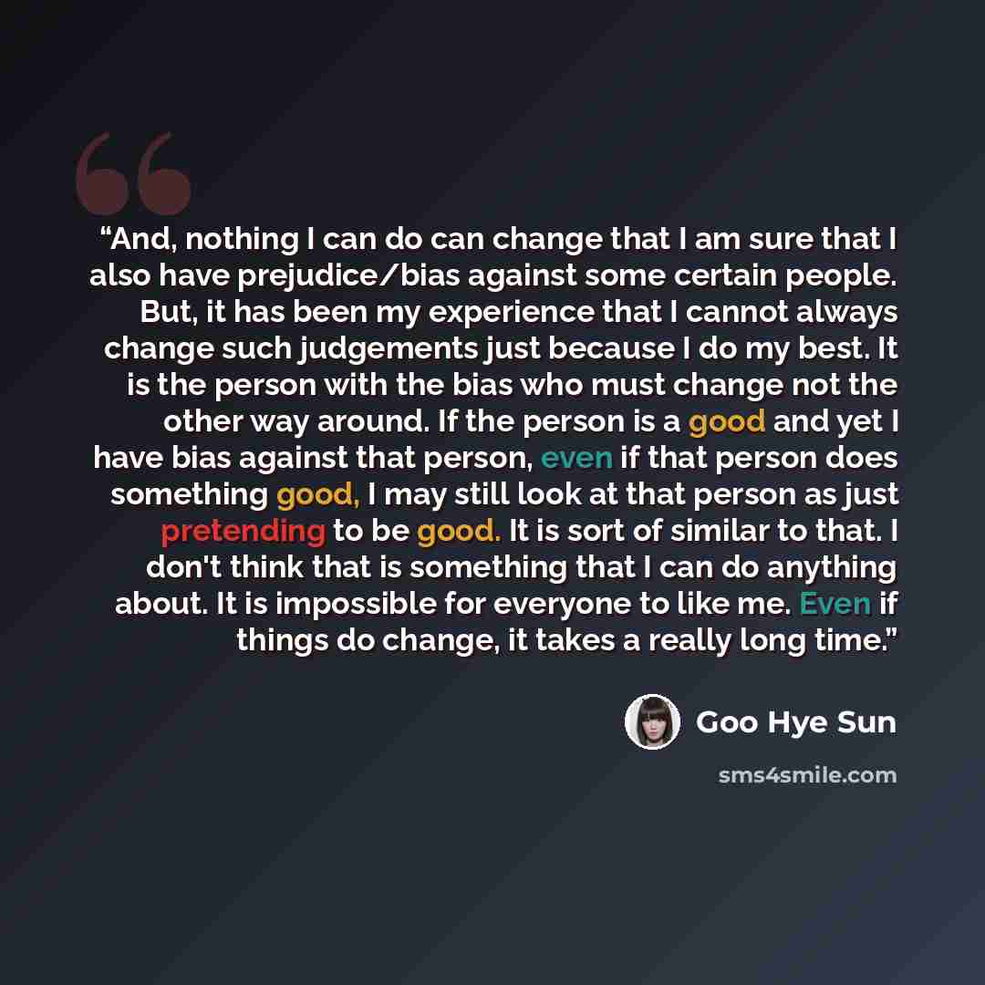 “And, nothing I can do can change that I am sure that I also have prejudice/bias against some certain people. But, it has been my experience that I cannot always change such judgements just because I do my best. It is the person with the bias who must change not the other way around. If the person…” quote by Goo Hye Sun