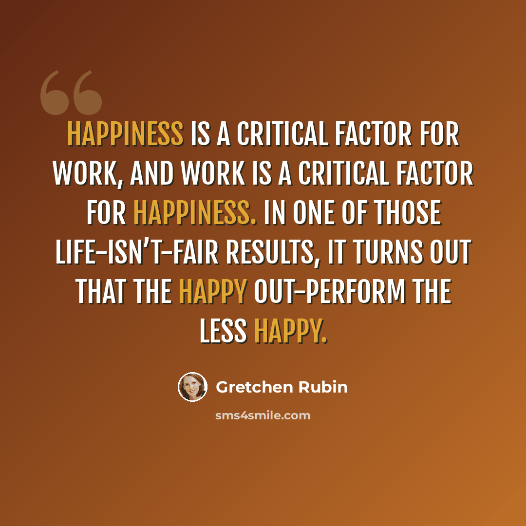“Happiness is a critical factor for work, and work is a critical factor for happiness. In one of those life-isn’t-fair results, it turns out that the happy out-perform the less happy.” quote by Gretchen Rubin