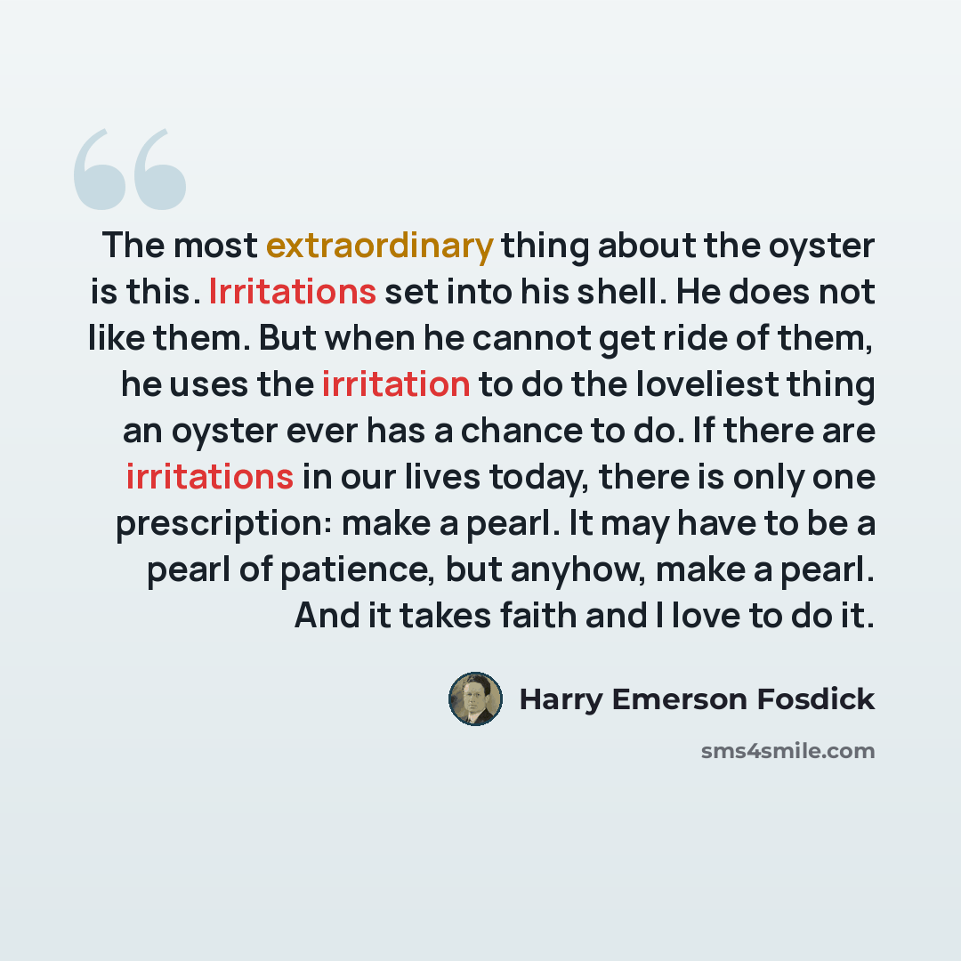 “The most extraordinary thing about the oyster is this. Irritations set into his shell. He does not like them. But when he cannot get ride of them, he uses the irritation to do the loveliest thing an oyster ever has a chance to do. If there are irritations in our lives today, there is only one…” quote by Harry Emerson Fosdick