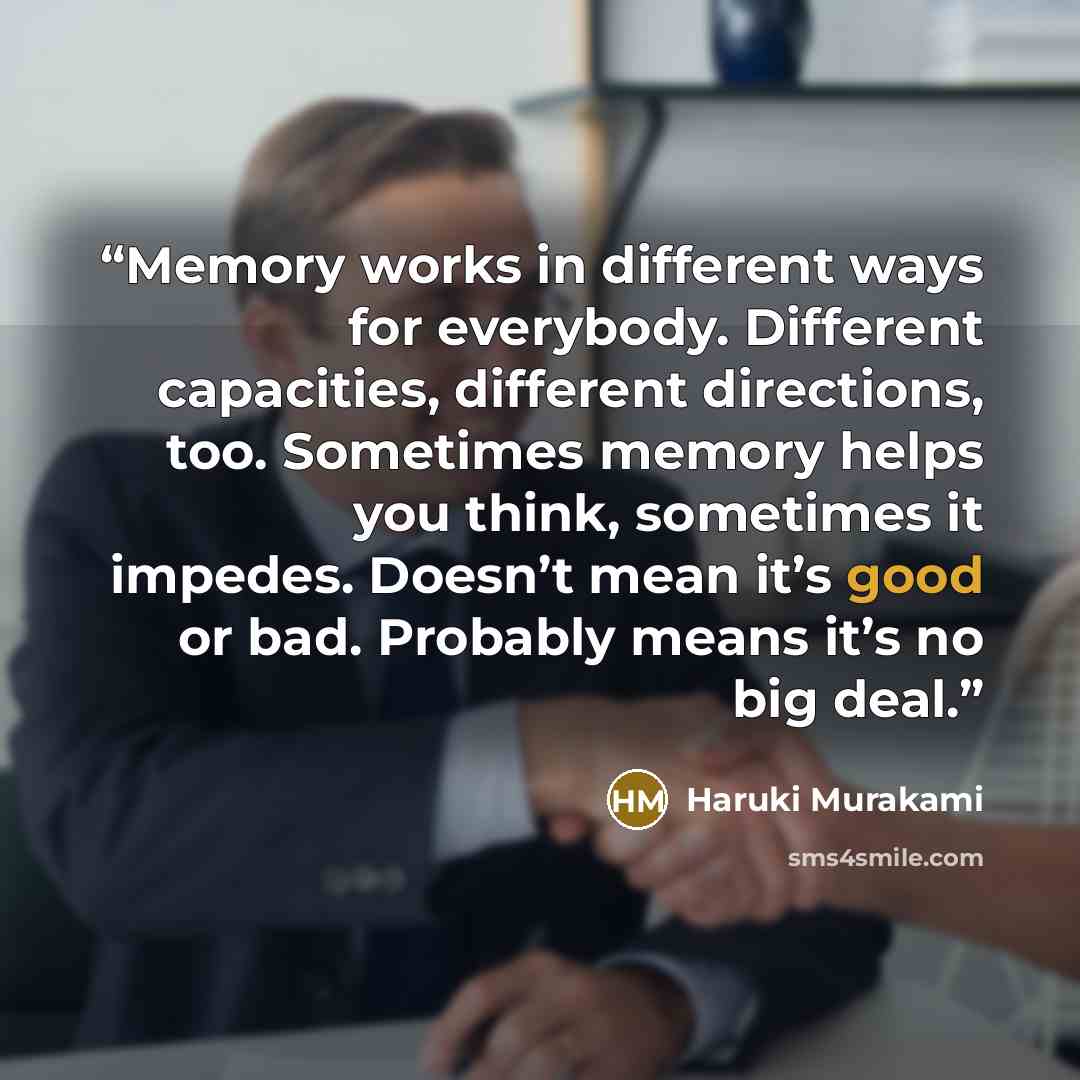 “Memory works in different ways for everybody. Different capacities, different directions, too. Sometimes memory helps you think, sometimes it impedes. Doesn’t mean it’s good or bad. Probably means it’s no big deal.” quote by Haruki Murakami