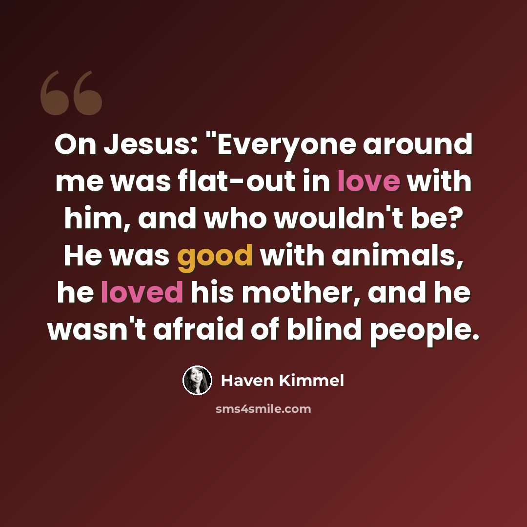 “On Jesus: "Everyone around me was flat-out in love with him, and who wouldn't be? He was good with animals, he loved his mother, and he wasn't afraid of blind people.” quote by Haven Kimmel