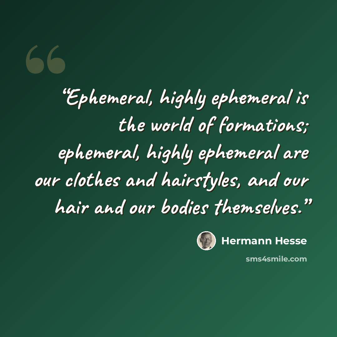 “Ephemeral, highly ephemeral is the world of formations; ephemeral, highly ephemeral are our clothes and hairstyles, and our hair and our bodies themselves.” quote by Hermann Hesse