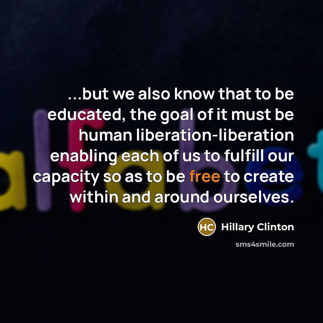 “...but we also know that to be educated, the goal of it must be human liberation-liberation enabling each of us to fulfill our capacity so as to be free to create within and around ourselves.” quote by Hillary Clinton
