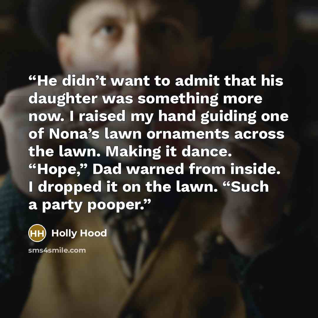 “He didn’t want to admit that his daughter was something more now. I raised my hand guiding one of Nona’s lawn ornaments across the lawn. Making it dance. “Hope,” Dad warned from inside. I dropped it on the lawn. “Such a party pooper.” quote by Holly Hood