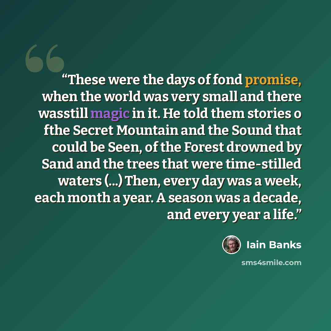 “These were the days of fond promise, when the world was very small and there wasstill magic in it. He told them stories o fthe Secret Mountain and the Sound that could be Seen, of the Forest drowned by Sand and the trees that were time-stilled waters (...) Then, every day was a week, each month a…” quote by Iain Banks
