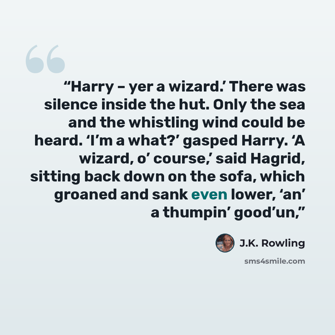 “Harry – yer a wizard.’ There was silence inside the hut. Only the sea and the whistling wind could be heard. ‘I’m a what?’ gasped Harry. ‘A wizard, o’ course,’ said Hagrid, sitting back down on the sofa, which groaned and sank even lower, ‘an’ a thumpin’ good’un,” quote by J.K. Rowling