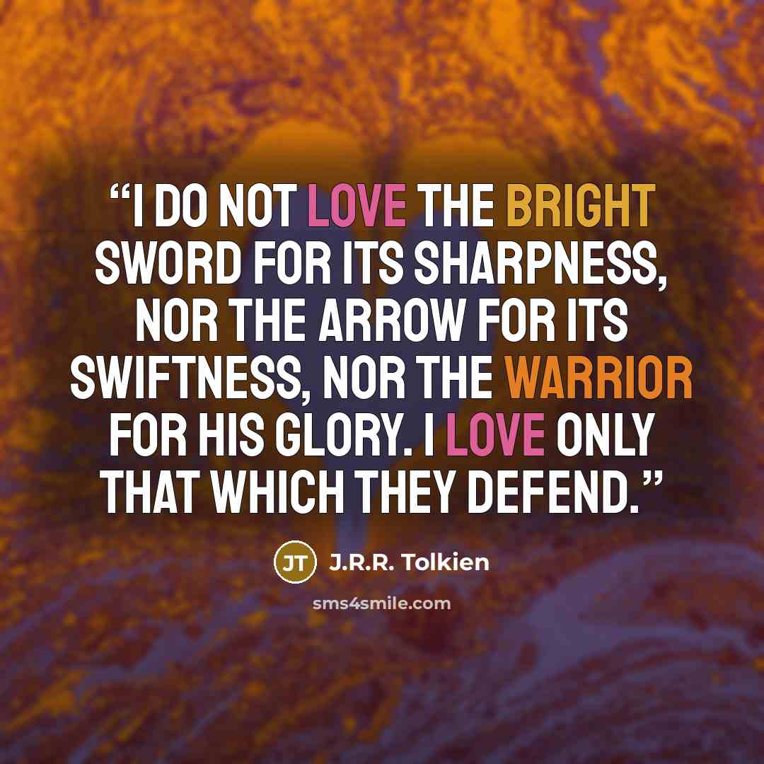 “I do not love the bright sword for its sharpness, nor the arrow for its swiftness, nor the warrior for his glory. I love only that which they defend.” quote by J.R.R. Tolkien