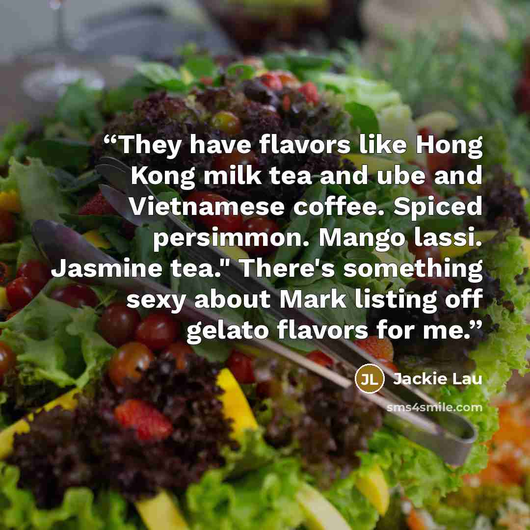 “They have flavors like Hong Kong milk tea and ube and Vietnamese coffee. Spiced persimmon. Mango lassi. Jasmine tea." There's something sexy about Mark listing off gelato flavors for me.” quote by Jackie Lau