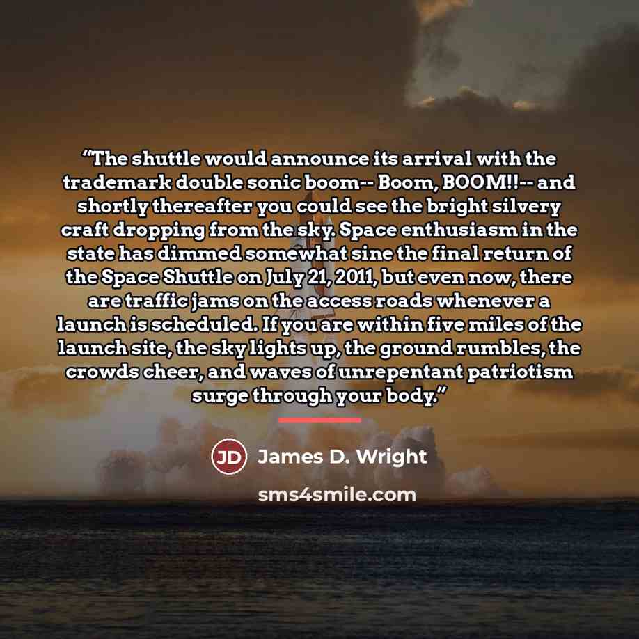 “The shuttle would announce its arrival with the trademark double sonic boom-- Boom, BOOM!!-- and shortly thereafter you could see the bright silvery craft dropping from the sky. Space enthusiasm in the state has dimmed somewhat sine the final return of the Space Shuttle on July 21, 2011, but even…” quote by James D. Wright