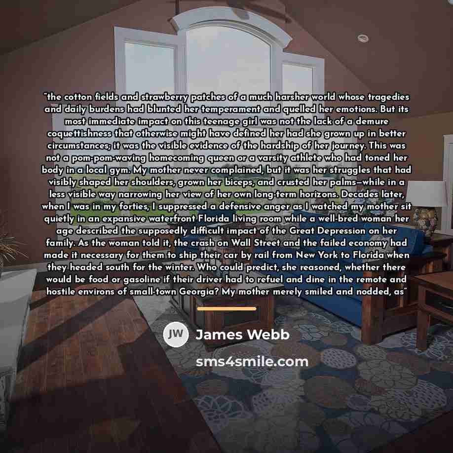 “the cotton fields and strawberry patches of a much harsher world whose tragedies and daily burdens had blunted her temperament and quelled her emotions. But its most immediate impact on this teenage girl was not the lack of a demure coquettishness that otherwise might have defined her had she…” quote by James Webb