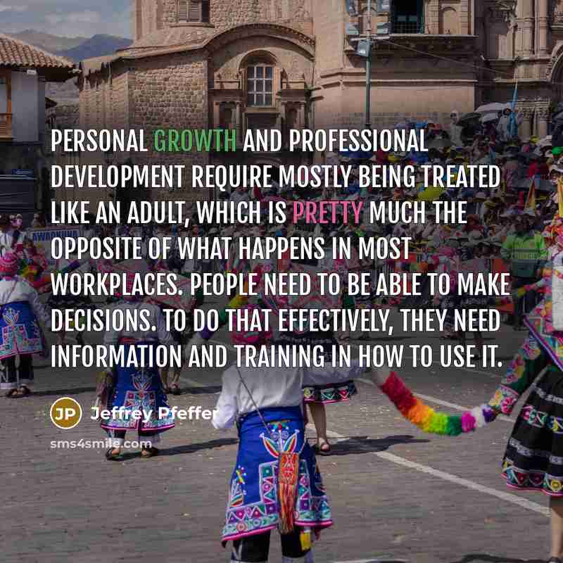 “Personal growth and professional development require mostly being treated like an adult, which is pretty much the opposite of what happens in most workplaces. People need to be able to make decisions. To do that effectively, they need information and training in how to use it.” quote by Jeffrey Pfeffer