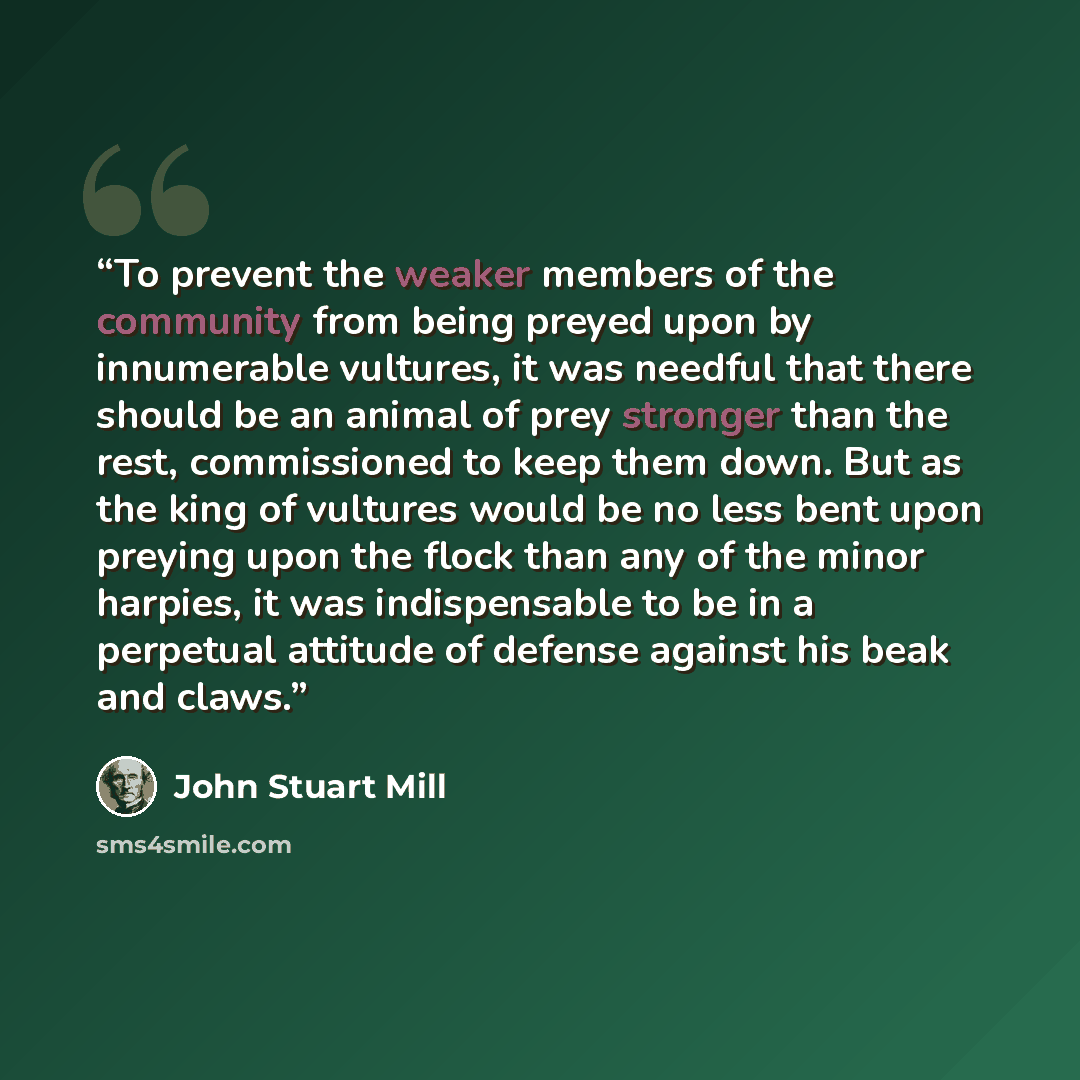 “To prevent the weaker members of the community from being preyed upon by innumerable vultures, it was needful that there should be an animal of prey stronger than the rest, commissioned to keep them down. But as the king of vultures would be no less bent upon preying upon the flock than any of the…” quote by John Stuart Mill