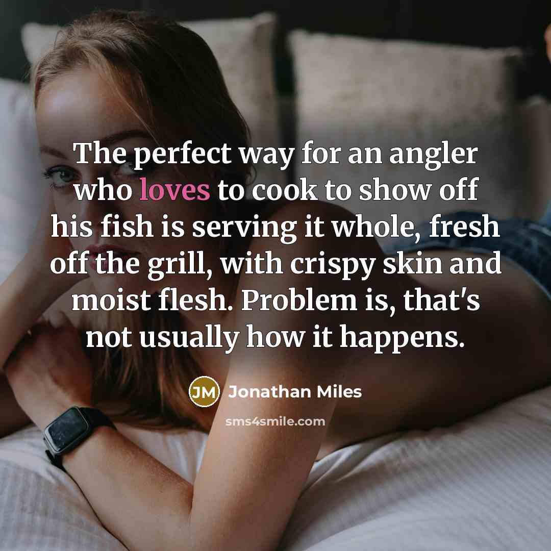 “The perfect way for an angler who loves to cook to show off his fish is serving it whole, fresh off the grill, with crispy skin and moist flesh. Problem is, that's not usually how it happens.” quote by Jonathan Miles